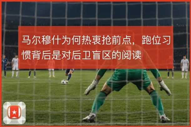 马尔穆什为何热衷抢前点,跑位习惯背后是对后卫盲区的阅读