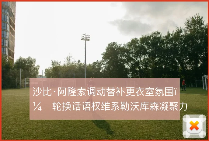 沙比·阿隆索调动替补更衣室氛围，轮换话语权维系勒沃库森凝聚力
