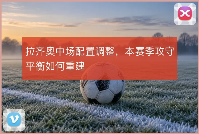 拉齐奥中场配置调整,本赛季攻守平衡如何重建
