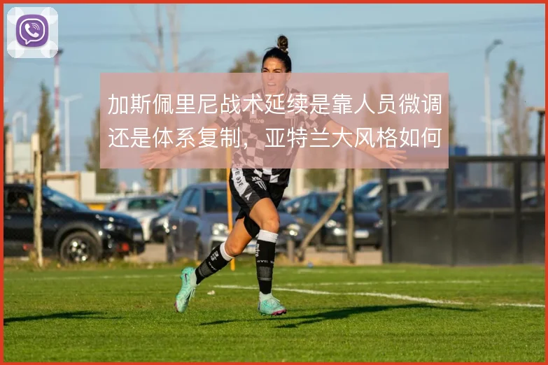 加斯佩里尼战术延续是靠人员微调还是体系复制,亚特兰大风格如何取舍