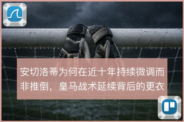 安切洛蒂为何在近十年持续微调而非推倒,皇马战术延续背后的更衣室逻辑