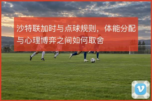 沙特联加时与点球规则,体能分配与心理博弈之间如何取舍