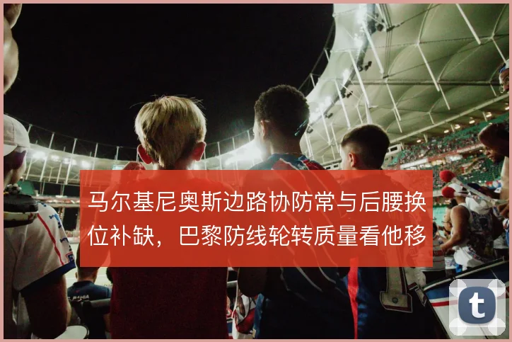 马尔基尼奥斯边路协防常与后腰换位补缺，巴黎防线轮转质量看他移动选择