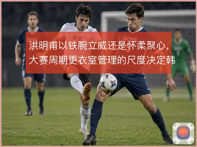 洪明甫以铁腕立威还是怀柔聚心,大赛周期更衣室管理的尺度决定韩国队上限