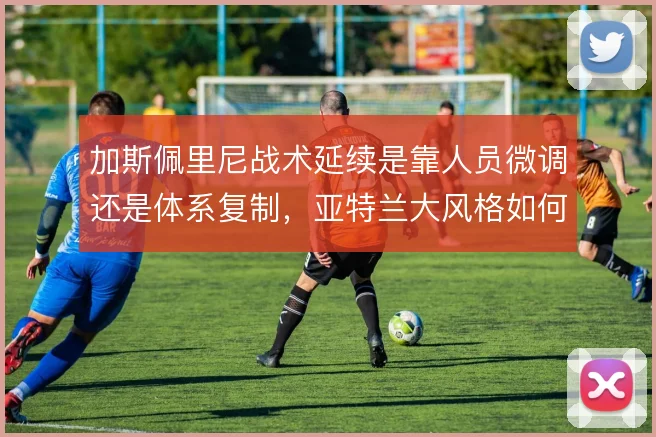 加斯佩里尼战术延续是靠人员微调还是体系复制,亚特兰大风格如何取舍