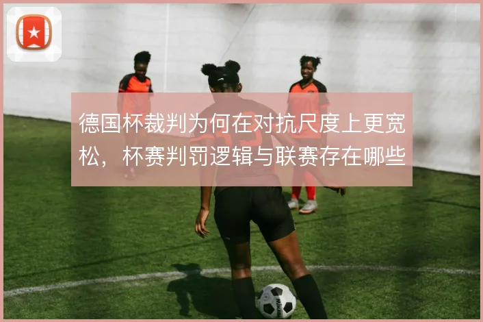 德国杯裁判为何在对抗尺度上更宽松,杯赛判罚逻辑与联赛存在哪些差异