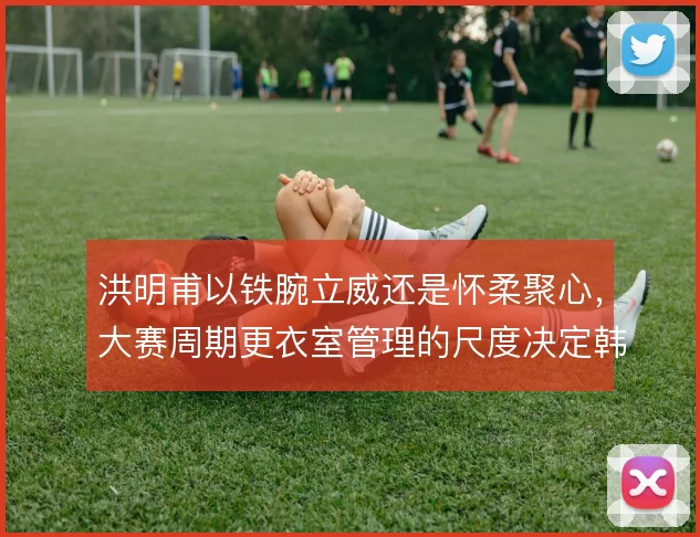洪明甫以铁腕立威还是怀柔聚心,大赛周期更衣室管理的尺度决定韩国队上限