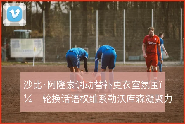 沙比·阿隆索调动替补更衣室氛围，轮换话语权维系勒沃库森凝聚力
